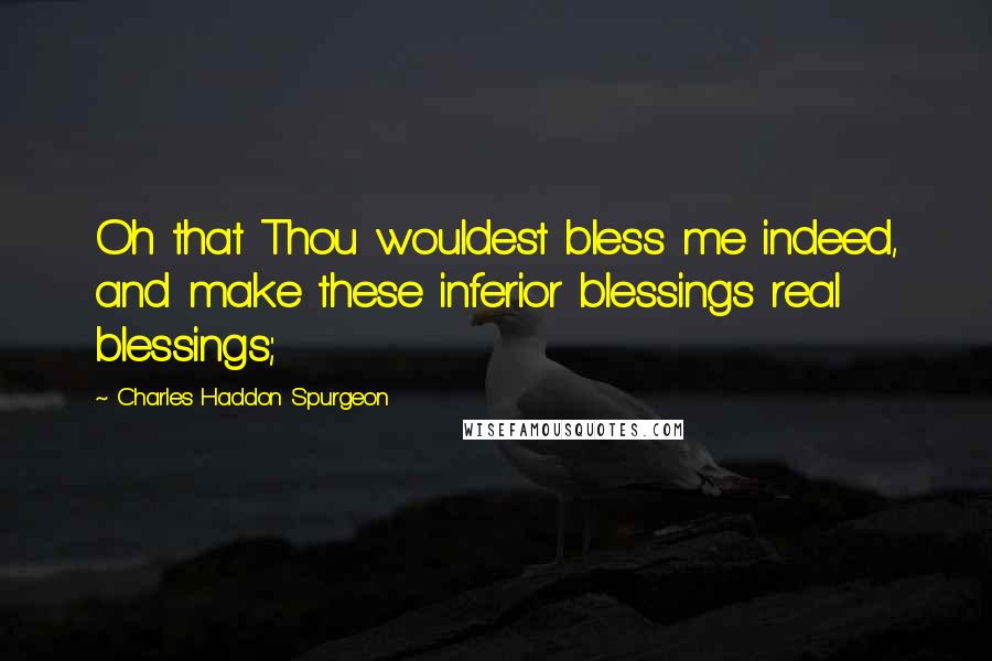 Charles Haddon Spurgeon Quotes: Oh that Thou wouldest bless me indeed, and make these inferior blessings real blessings;