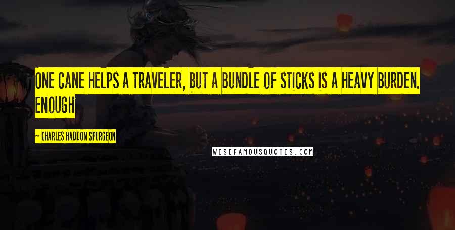 Charles Haddon Spurgeon Quotes: One cane helps a traveler, but a bundle of sticks is a heavy burden. Enough