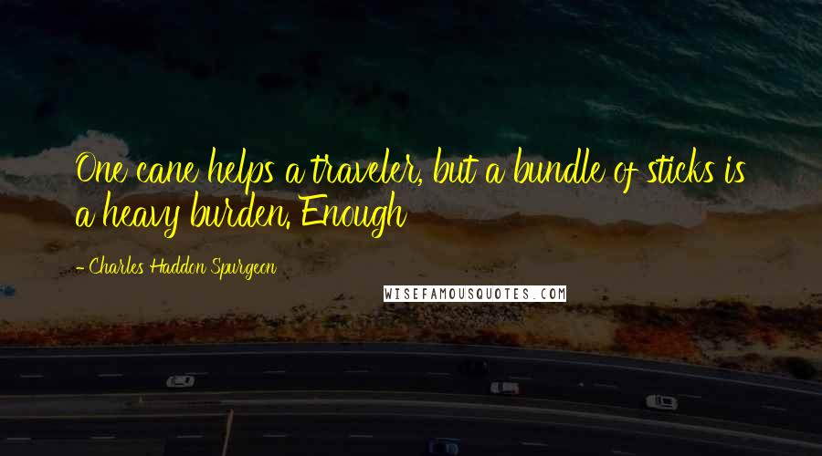 Charles Haddon Spurgeon Quotes: One cane helps a traveler, but a bundle of sticks is a heavy burden. Enough