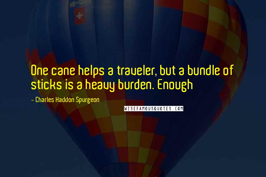 Charles Haddon Spurgeon Quotes: One cane helps a traveler, but a bundle of sticks is a heavy burden. Enough