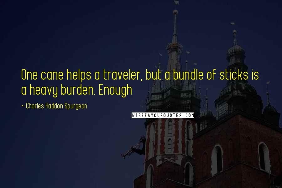 Charles Haddon Spurgeon Quotes: One cane helps a traveler, but a bundle of sticks is a heavy burden. Enough
