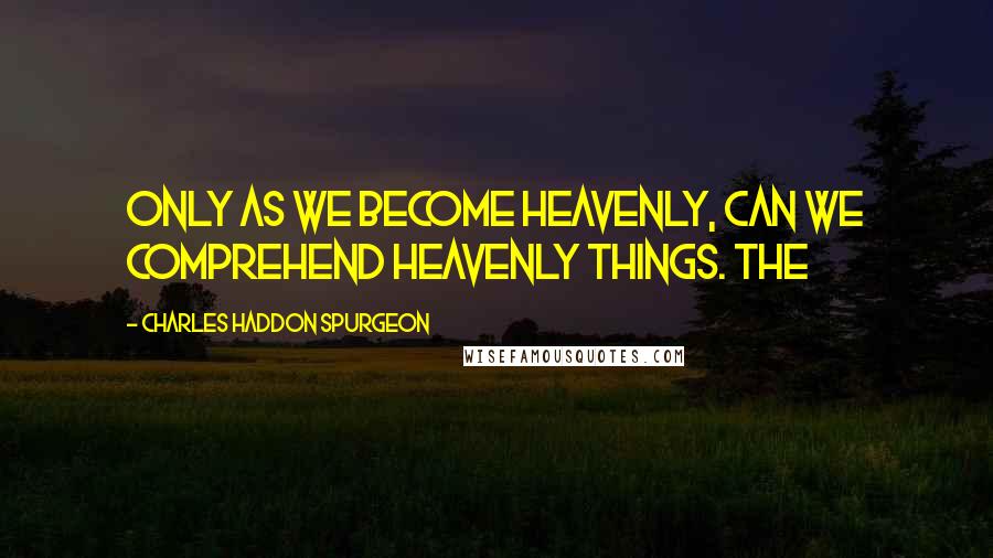 Charles Haddon Spurgeon Quotes: Only as we become heavenly, can we comprehend heavenly things. The