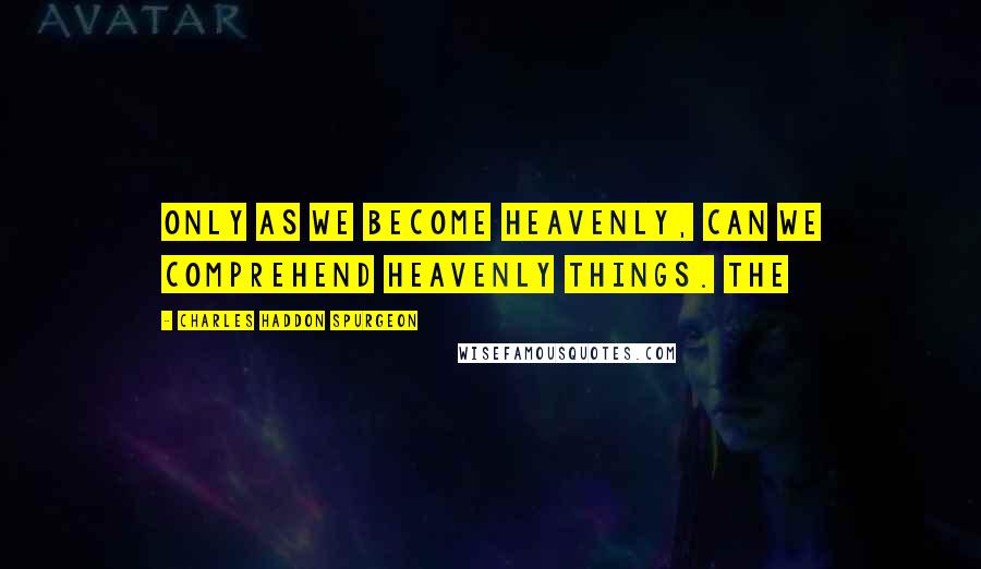 Charles Haddon Spurgeon Quotes: Only as we become heavenly, can we comprehend heavenly things. The