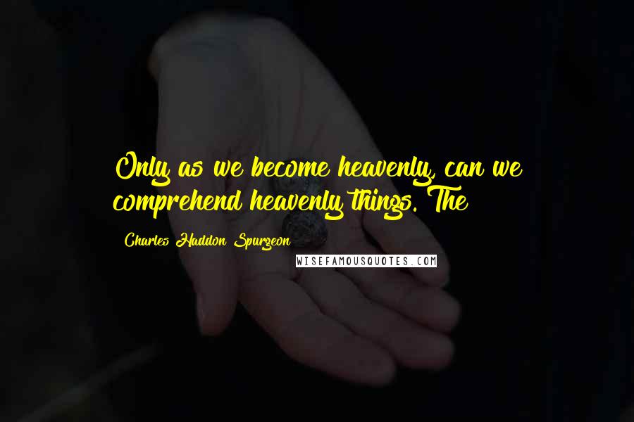 Charles Haddon Spurgeon Quotes: Only as we become heavenly, can we comprehend heavenly things. The