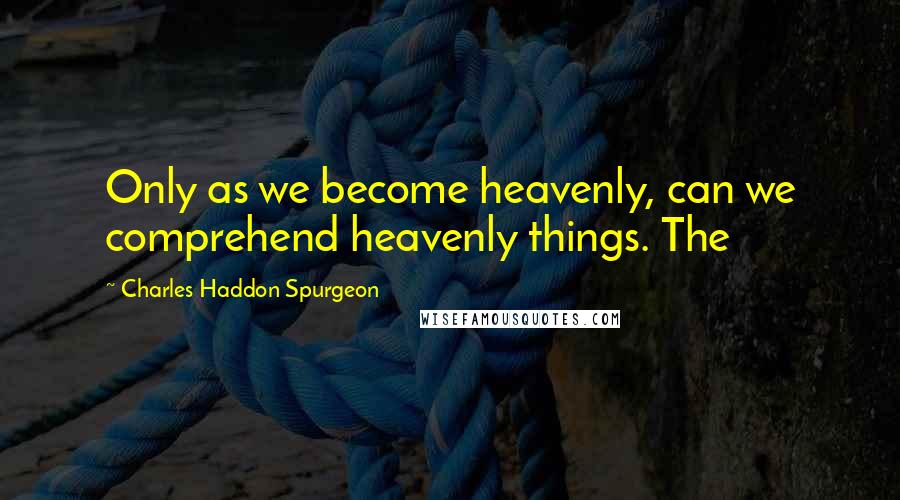 Charles Haddon Spurgeon Quotes: Only as we become heavenly, can we comprehend heavenly things. The