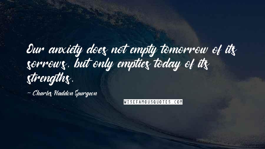 Charles Haddon Spurgeon Quotes: Our anxiety does not empty tomorrow of its sorrows, but only empties today of its strengths.
