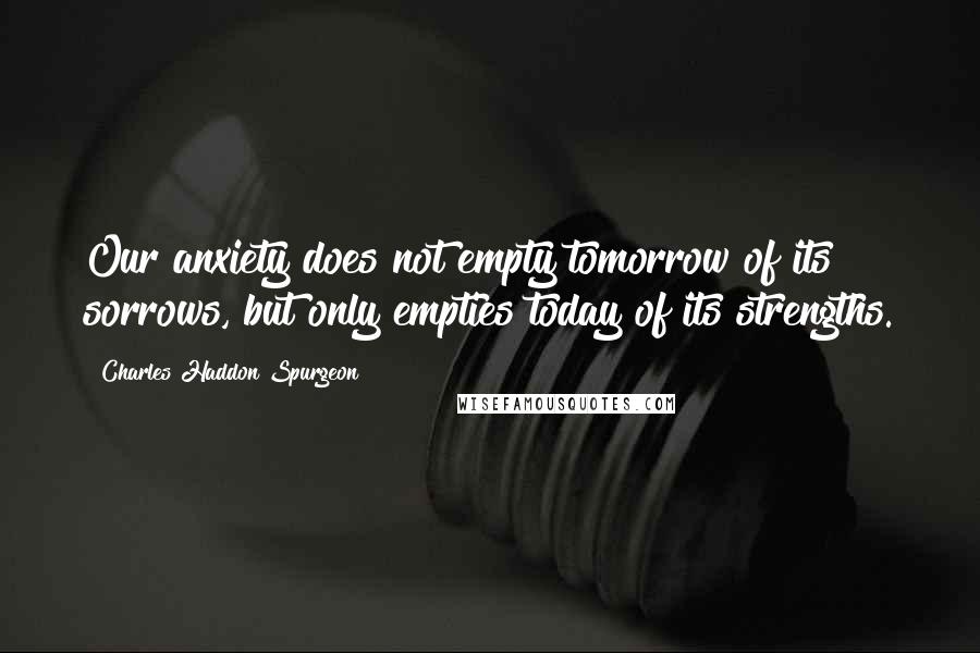 Charles Haddon Spurgeon Quotes: Our anxiety does not empty tomorrow of its sorrows, but only empties today of its strengths.