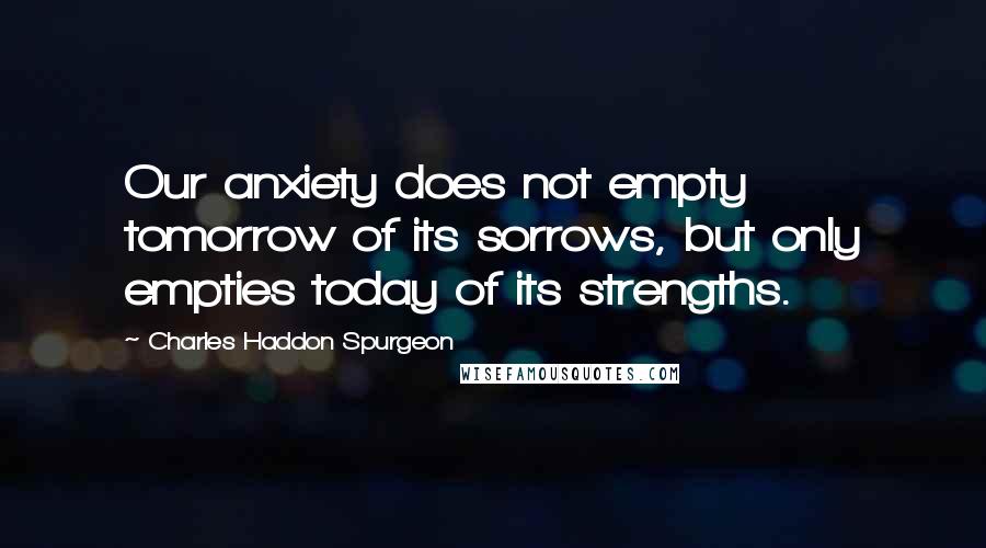 Charles Haddon Spurgeon Quotes: Our anxiety does not empty tomorrow of its sorrows, but only empties today of its strengths.