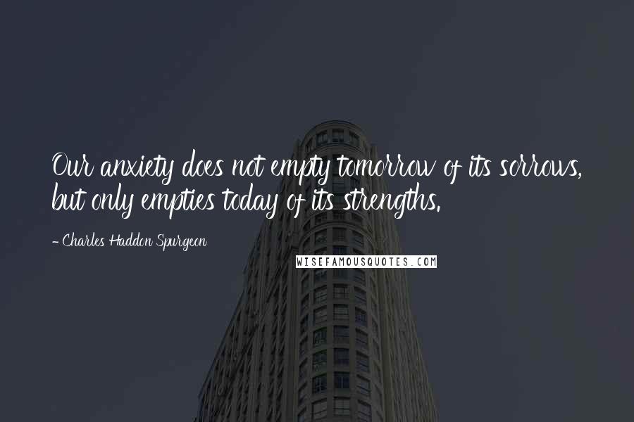 Charles Haddon Spurgeon Quotes: Our anxiety does not empty tomorrow of its sorrows, but only empties today of its strengths.