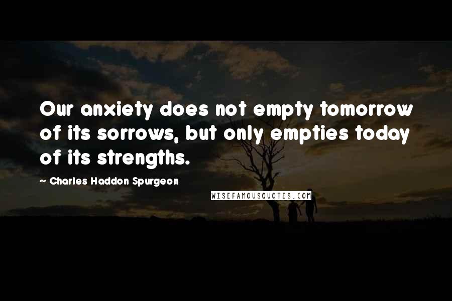 Charles Haddon Spurgeon Quotes: Our anxiety does not empty tomorrow of its sorrows, but only empties today of its strengths.