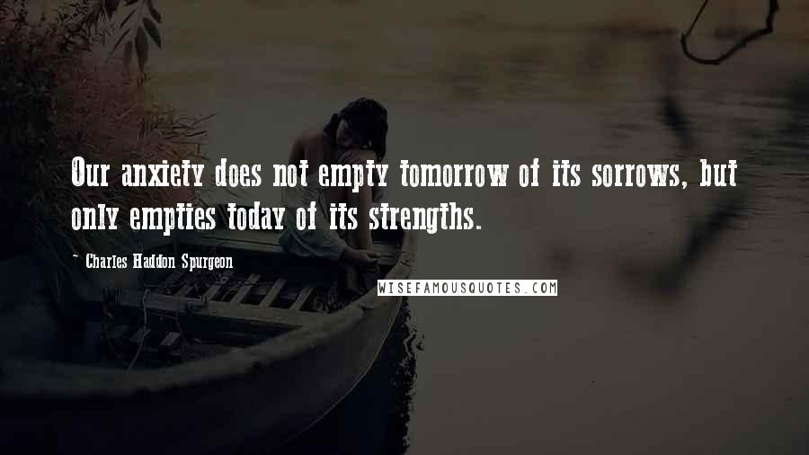 Charles Haddon Spurgeon Quotes: Our anxiety does not empty tomorrow of its sorrows, but only empties today of its strengths.
