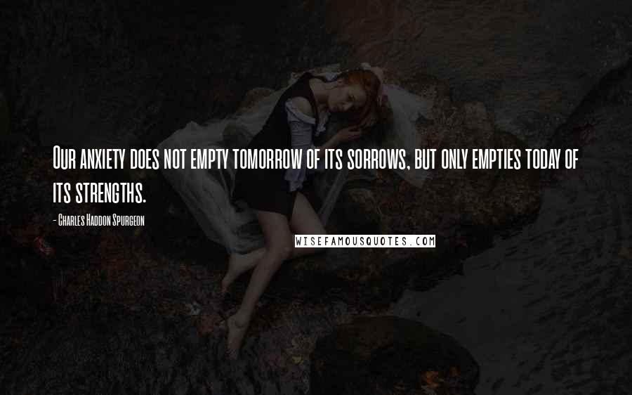 Charles Haddon Spurgeon Quotes: Our anxiety does not empty tomorrow of its sorrows, but only empties today of its strengths.