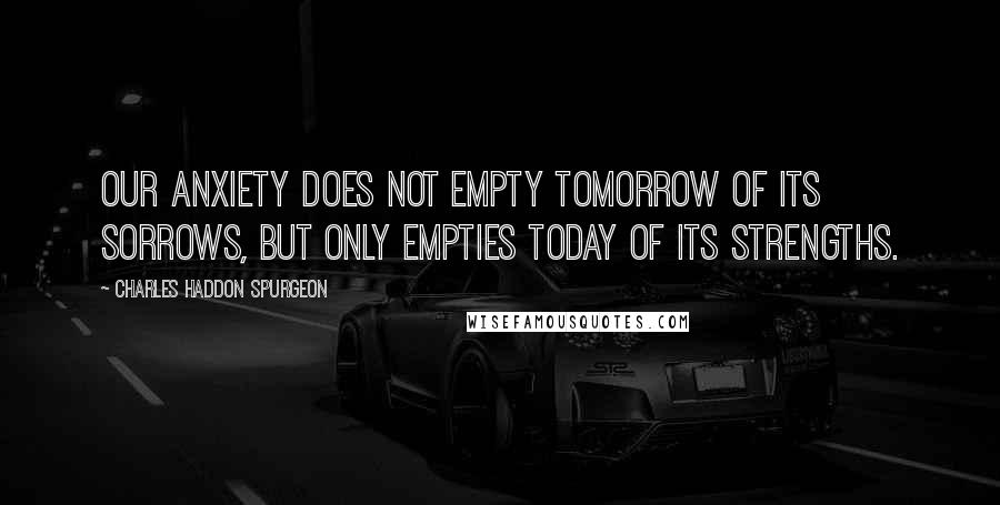 Charles Haddon Spurgeon Quotes: Our anxiety does not empty tomorrow of its sorrows, but only empties today of its strengths.
