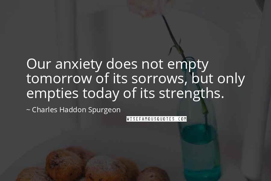 Charles Haddon Spurgeon Quotes: Our anxiety does not empty tomorrow of its sorrows, but only empties today of its strengths.