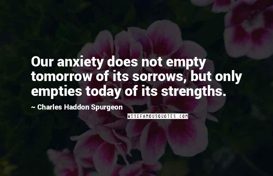 Charles Haddon Spurgeon Quotes: Our anxiety does not empty tomorrow of its sorrows, but only empties today of its strengths.
