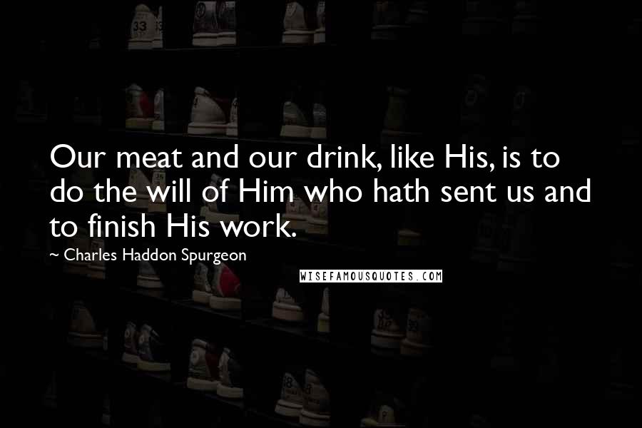 Charles Haddon Spurgeon Quotes: Our meat and our drink, like His, is to do the will of Him who hath sent us and to finish His work.