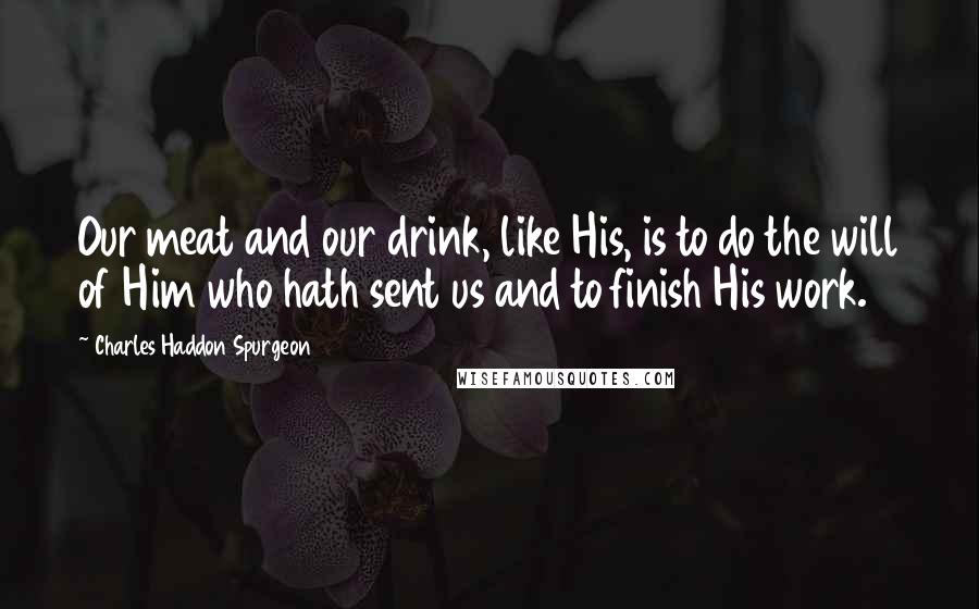 Charles Haddon Spurgeon Quotes: Our meat and our drink, like His, is to do the will of Him who hath sent us and to finish His work.