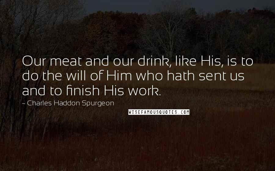 Charles Haddon Spurgeon Quotes: Our meat and our drink, like His, is to do the will of Him who hath sent us and to finish His work.