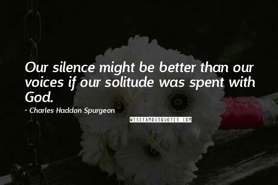 Charles Haddon Spurgeon Quotes: Our silence might be better than our voices if our solitude was spent with God.