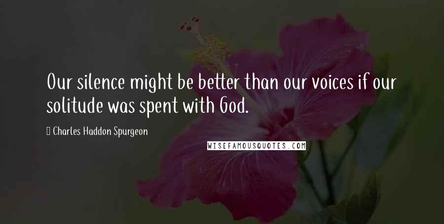 Charles Haddon Spurgeon Quotes: Our silence might be better than our voices if our solitude was spent with God.