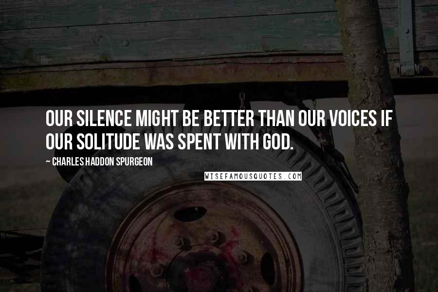 Charles Haddon Spurgeon Quotes: Our silence might be better than our voices if our solitude was spent with God.