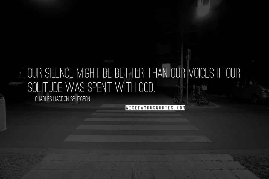 Charles Haddon Spurgeon Quotes: Our silence might be better than our voices if our solitude was spent with God.