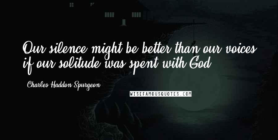 Charles Haddon Spurgeon Quotes: Our silence might be better than our voices if our solitude was spent with God.