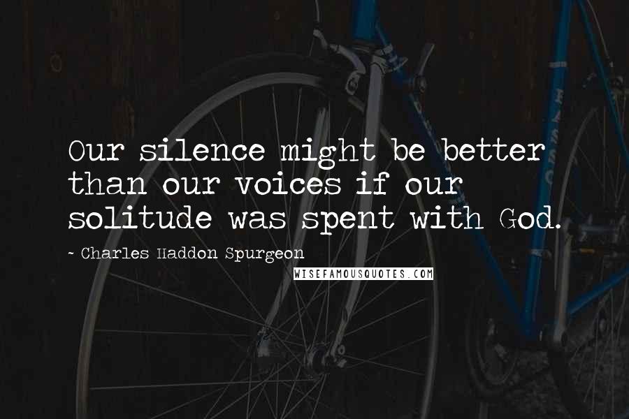 Charles Haddon Spurgeon Quotes: Our silence might be better than our voices if our solitude was spent with God.