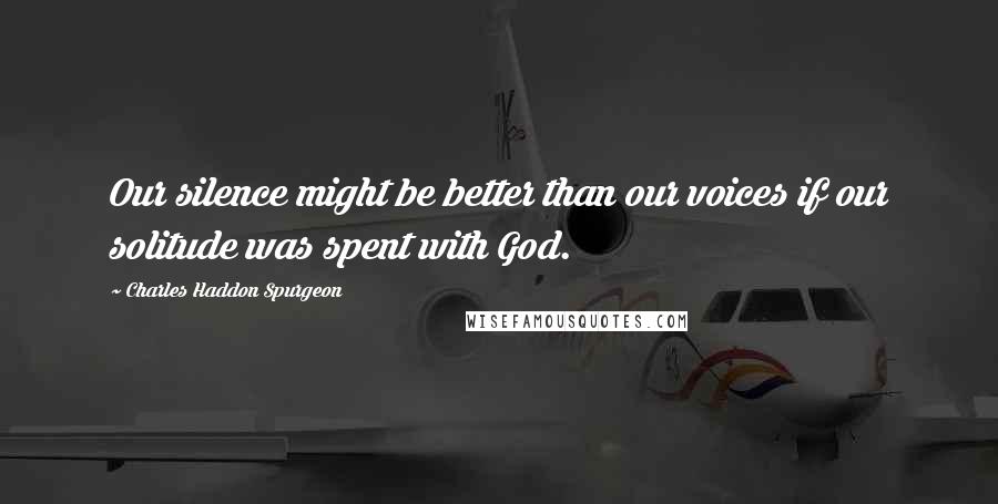 Charles Haddon Spurgeon Quotes: Our silence might be better than our voices if our solitude was spent with God.