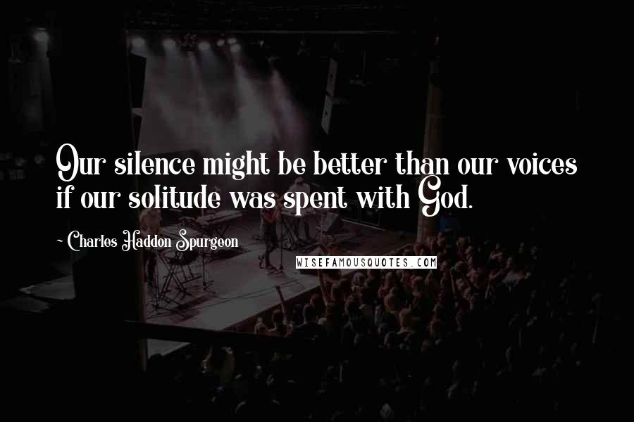Charles Haddon Spurgeon Quotes: Our silence might be better than our voices if our solitude was spent with God.