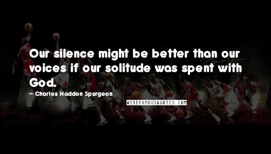 Charles Haddon Spurgeon Quotes: Our silence might be better than our voices if our solitude was spent with God.