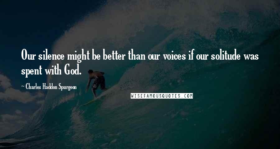 Charles Haddon Spurgeon Quotes: Our silence might be better than our voices if our solitude was spent with God.