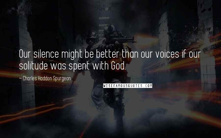 Charles Haddon Spurgeon Quotes: Our silence might be better than our voices if our solitude was spent with God.