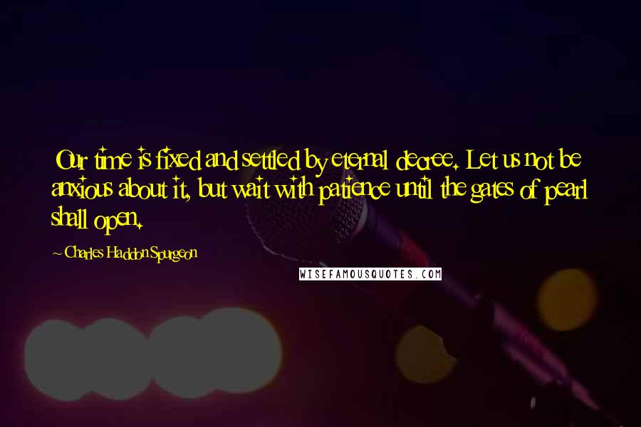 Charles Haddon Spurgeon Quotes: Our time is fixed and settled by eternal decree. Let us not be anxious about it, but wait with patience until the gates of pearl shall open.