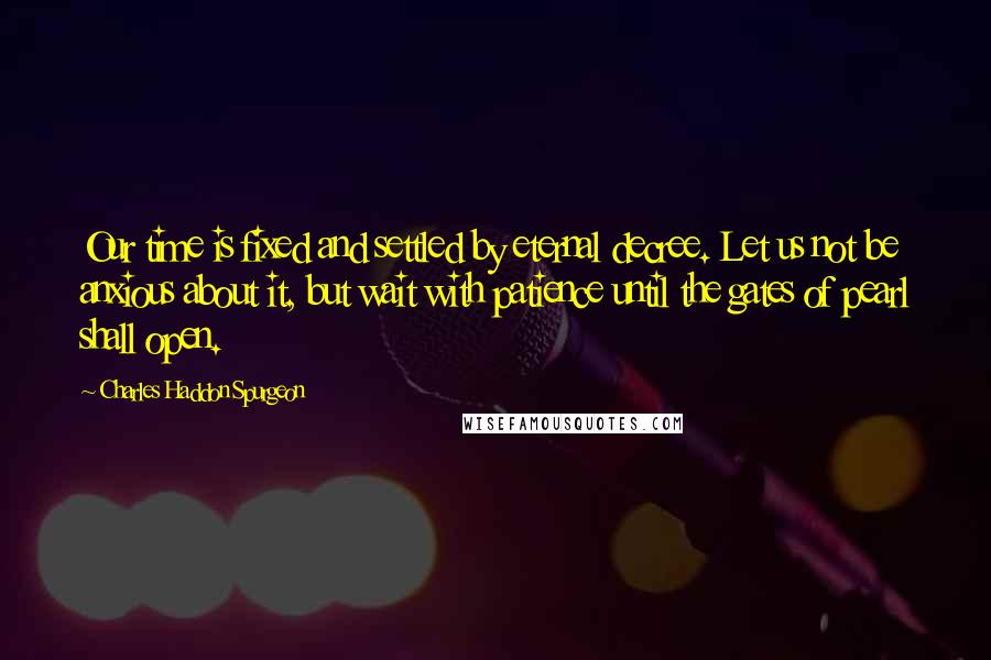 Charles Haddon Spurgeon Quotes: Our time is fixed and settled by eternal decree. Let us not be anxious about it, but wait with patience until the gates of pearl shall open.