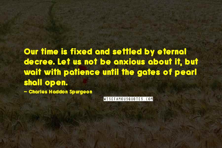 Charles Haddon Spurgeon Quotes: Our time is fixed and settled by eternal decree. Let us not be anxious about it, but wait with patience until the gates of pearl shall open.