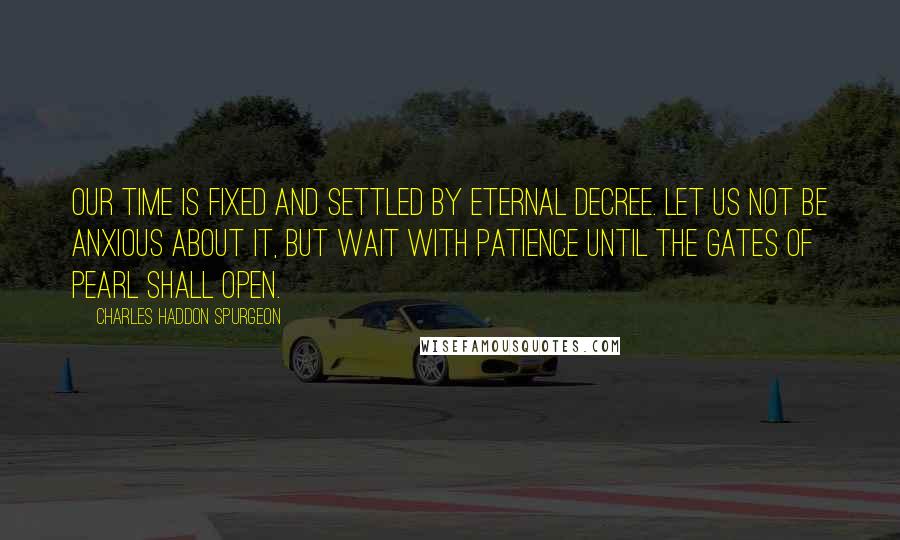 Charles Haddon Spurgeon Quotes: Our time is fixed and settled by eternal decree. Let us not be anxious about it, but wait with patience until the gates of pearl shall open.