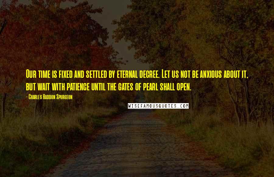 Charles Haddon Spurgeon Quotes: Our time is fixed and settled by eternal decree. Let us not be anxious about it, but wait with patience until the gates of pearl shall open.