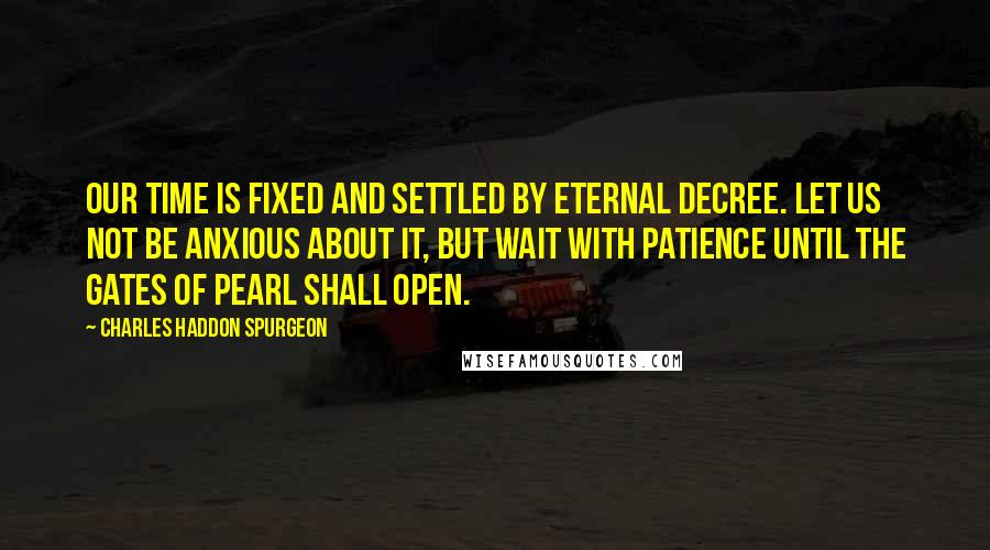 Charles Haddon Spurgeon Quotes: Our time is fixed and settled by eternal decree. Let us not be anxious about it, but wait with patience until the gates of pearl shall open.