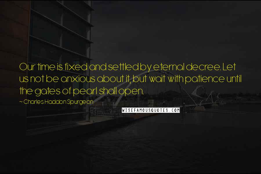 Charles Haddon Spurgeon Quotes: Our time is fixed and settled by eternal decree. Let us not be anxious about it, but wait with patience until the gates of pearl shall open.