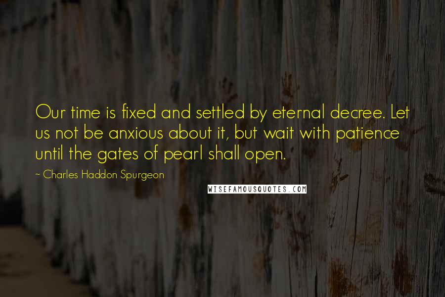 Charles Haddon Spurgeon Quotes: Our time is fixed and settled by eternal decree. Let us not be anxious about it, but wait with patience until the gates of pearl shall open.