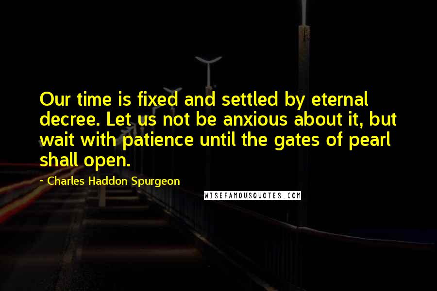 Charles Haddon Spurgeon Quotes: Our time is fixed and settled by eternal decree. Let us not be anxious about it, but wait with patience until the gates of pearl shall open.