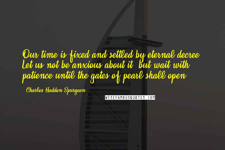 Charles Haddon Spurgeon Quotes: Our time is fixed and settled by eternal decree. Let us not be anxious about it, but wait with patience until the gates of pearl shall open.