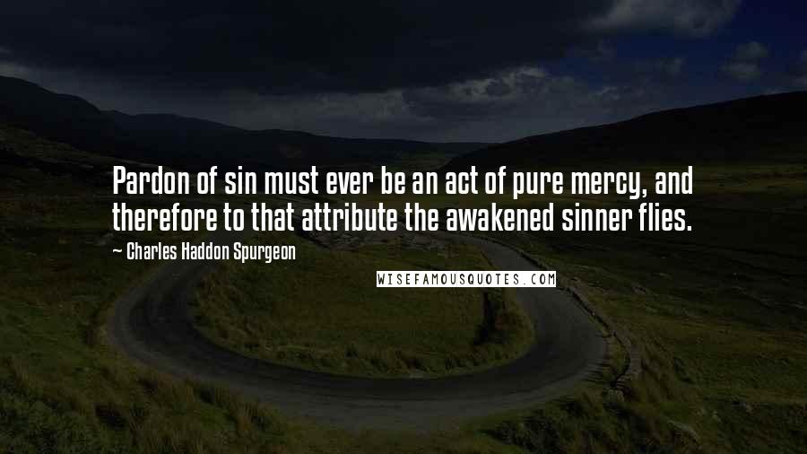 Charles Haddon Spurgeon Quotes: Pardon of sin must ever be an act of pure mercy, and therefore to that attribute the awakened sinner flies.