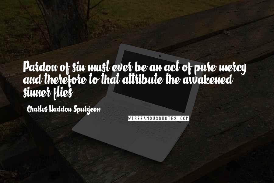 Charles Haddon Spurgeon Quotes: Pardon of sin must ever be an act of pure mercy, and therefore to that attribute the awakened sinner flies.