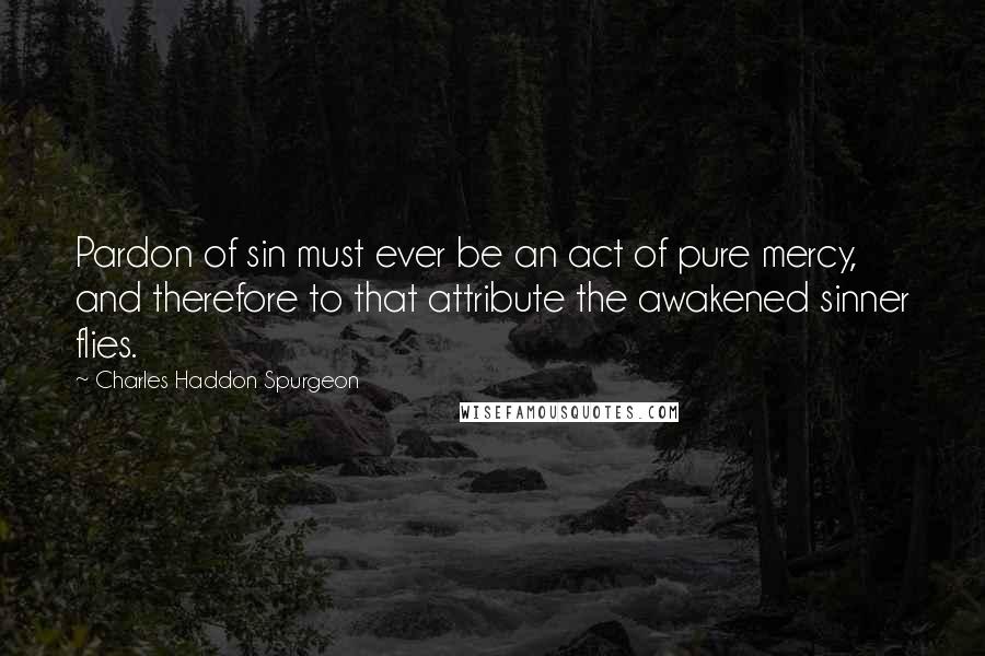 Charles Haddon Spurgeon Quotes: Pardon of sin must ever be an act of pure mercy, and therefore to that attribute the awakened sinner flies.