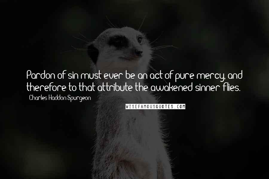 Charles Haddon Spurgeon Quotes: Pardon of sin must ever be an act of pure mercy, and therefore to that attribute the awakened sinner flies.