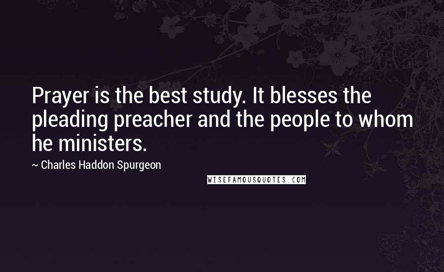 Charles Haddon Spurgeon Quotes: Prayer is the best study. It blesses the pleading preacher and the people to whom he ministers.