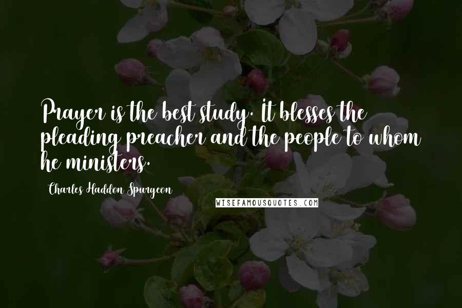 Charles Haddon Spurgeon Quotes: Prayer is the best study. It blesses the pleading preacher and the people to whom he ministers.