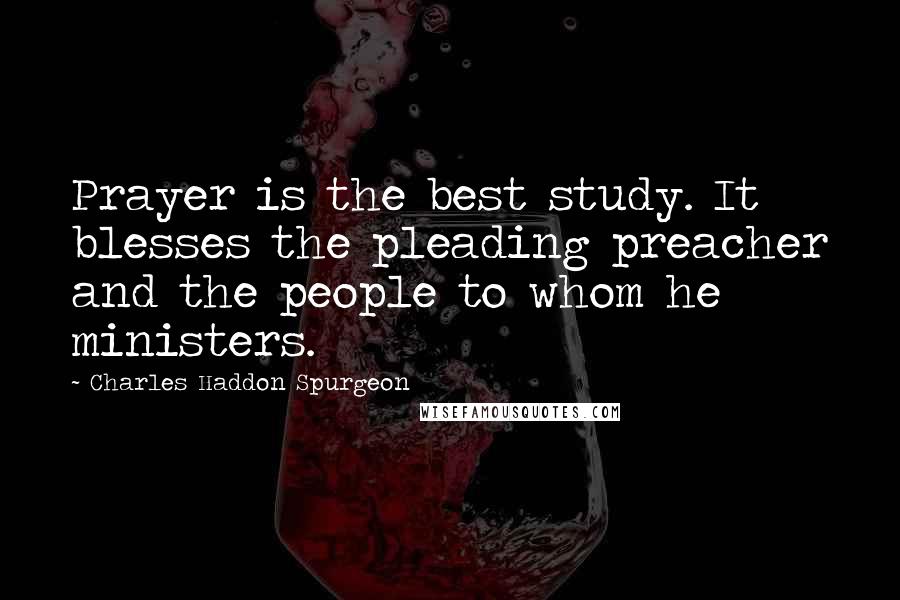 Charles Haddon Spurgeon Quotes: Prayer is the best study. It blesses the pleading preacher and the people to whom he ministers.